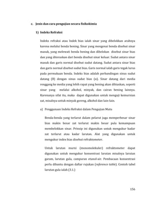 156
c. Jenis dan cara pengujian secara fisikokimia
1) Indeks Refraksi
Indeks refraksi atau Indek bias ialah sinar yang dibelokkan arahnya
karena melalui benda bening. Sinar yang mengenai benda disebut sinar
masuk, yang melewati benda bening dan dibelokan disebut sinar bias
dan yang diteruskan dari benda disebut sinar keluar. Sudut antara sinar
masuk dan garis normal disebut sudut datang. Sudut antara sinar bias
dan garis normal disebut sudut bias. Garis normal ialah garis tegak lurus
pada permukaan benda. Indeks bias adalah perbandingan sinus sudut
datang (В) dengan sinus sudut bias (α). Sinar datang dari media
renggang ke media yang lebih rapat yang bening akan dibiaskan, seperti
sinar yang melalui alkohol, minyak, dan cairan bening lainnya.
Karenanya sifat itu, maka dapat digunakan untuk menguji kemurnian
zat, misalnya untuk minyak goreng, alkohol dan lain-lain.
a) Penggunaan Indeks Refraksi dalam Pengujian Mutu
Benda-benda yang terlarut dalam pelarut juga memperbesar sinar
bias makin besar zat terlarut makin besar pula kemampuan
membelokkan sinar. Prinsip ini digunakan untuk mengukur kadar
zat terlarut atau kadar larutan. Alat yang digunakan untuk
mengukur index bias disebut refraktometer.
Untuk larutan murni (monomolekuler) refraktometer dapat
digunakan untuk mengukur konsentrasi larutan misalnya larutan
garam, larutan gula, campuran etanol-air. Pembacaan konsentrasi
perlu dibantu dengan daftar rujukan (reference table). Contoh tabel
larutan gula ialah (3.1.)
 