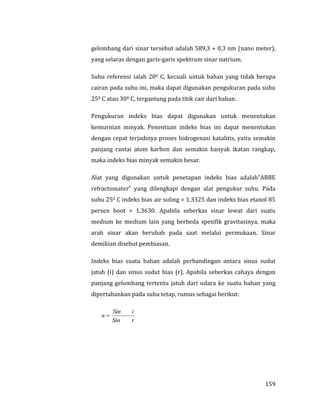 159
gelombang dari sinar tersebut adalah 589,3 + 0,3 nm (nano meter),
yang selaras dengan garis-garis spektrum sinar natrium.
Suhu referensi ialah 200 C, kecuali untuk bahan yang tidak berupa
cairan pada suhu ini, maka dapat digunakan pengukuran pada suhu
250 C atau 300 C, tergantung pada titik cair dari bahan.
Pengukuran indeks bias dapat digunakan untuk menentukan
kemurnian minyak. Penentuan indeks bias ini dapat menentukan
dengan cepat terjadinya proses hidrogenasi katalitis, yaitu semakin
panjang rantai atom karbon dan semakin banyak ikatan rangkap,
maka indeks bias minyak semakin besar.
Alat yang digunakan untuk penetapan indeks bias adalah”ABBE
refractomater” yang dilengkapi dengan alat pengukur suhu. Pada
suhu 250 C indeks bias air suling = 1,3325 dan indeks bias etanol 85
persen boot = 1,3630. Apabila seberkas sinar lewat dari suatu
medium ke medium lain yang berbeda spesifik gravitasinya, maka
arah sinar akan berubah pada saat melalui permukaan. Sinar
demikian disebut pembiasan.
Indeks bias suatu bahan adalah perbandingan antara sinus sudut
jatuh (i) dan sinus sudut bias (r). Apabila seberkas cahaya dengan
panjang gelombang tertentu jatuh dari udara ke suatu bahan yang
dipertahankan pada suhu tetap, rumus sebagai berikut:
rSin
iSin
n 
 