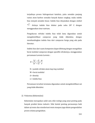 161
terjadinya proses hidrogenisasi katalisis, yaitu semakin panjang
rantai atom karbon semakin banyak ikatan rangkap, maka indeks
bias minyak semakin besar. Indeks bias dinyatakan dengan simbol
.20
Dn Artinya indeks bias diukur pada suhu 200 C dengan
menggunakan sinar natrium.
Pengukuran refraksi indeks bias telah lama digunakan untuk
mengidentifikasi campuran yang tidak diketahui, dengan
membandingkan indeks bias dari campuran harga yang ada pada
literatur.
Indeks bias dari suatu komponen dapat dihitung dengan mengalikan
berat molekul campuran dengan spesifik refraksinya, menggunakan
persamaan Lorentz-Lorentz :
 
  d
M
x
n
n
R
2
1
2
2



R = jumlah refraksi atom tiap-tiap molekul
M = berat molekul
d = density
n = indeks bias
Persamaan tersebut terutama digunakan untuk mengidentifikasi zat
yang tidak diketahui.
2) Viskositas (Kekentalan)
Kekentalan merupakan salah satu sifat reologi yang amat penting pada
banyak produk kimia industri. Sifat kental penting peranannya baik
dalam uji mutu dan standarisasi mutu maupun juga dalam pengendalian
proses selama pengolahan.
 