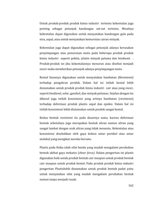 162
Untuk produk-produk produk kimia industri tertentu kekentalan juga
penting sebagai petunjuk kandungan zat-zat tertentu. Misalnya
kekentalan dapat digunakan untuk menyatakan kandungan gula pada
nira, aspal, atau untuk menyatakan kemurnian cairan minyak.
Kekentalan juga dapat digunakan sebagai petunjuk adanya kerusakan
penyimpangan atau penurunan mutu pada beberapa produk produk
kimia industri seperti pektin, jelatin minyak peluma dan biodiesel. .
Produk-produk ini jika kekentalannya menurun atau disebut menjadi
encer maka memberikan petunjuk adanya penyimpangan mutu.
Kental biasanya digunakan untuk menyatakan hambatan (Resistensi)
terhadap pengaliran produk. Dalam hal ini istilah kental lebih
diutamakan untuk produk produk kimia industri cair atau yang encer,
seperti biodiesel, solar, gasohol, dan minyak pelumas. Sejalan dengan itu
dikenal juga istilah konsistensi yang artinya hambatan (resistensi)
terhadap deformasi produk plastis aspal dan epoksi. Dalam hal ini
istilah konsistensi lebih diutamakan untuk produk sangat kental.
Kedua bentuk resistensi itu pada dasarnya sama, karena deformasi
bentuk sebetulnya juga merupakan bentuk aliran namun aliran yang
sangat lambat dengan arah aliran yang tidak menentu. Kekentalan atau
konsistensi disebabkan oleh gaya kohesi antar pertikel atau antar
molekul yang mengikat mereka bersatu.
Plastis pada fisika ialah sifat benda yang mudah mengalami perubahan
bentuk akibat gaya mekanis (shear force). Dalam pengertian ini plastis
digunakan baik untuk produk bentuk cair maupun untuk produk bentuk
cair maupun untuk produk kental. Pada produk produk kimia industri
pengertian Plastislebih diutamakan untuk produk bentuk padat yaitu
untuk menyatakan sifat yang mudah mengalami perubahan bentuk
namun tanpa menjadi rusak.
 