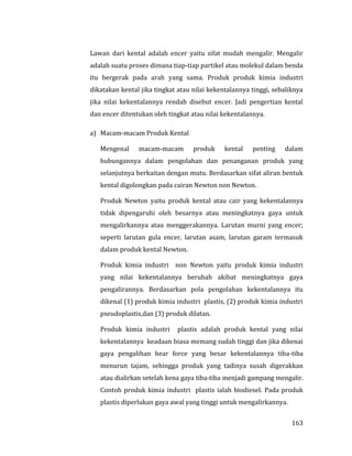 163
Lawan dari kental adalah encer yaitu sifat mudah mengalir. Mengalir
adalah suatu proses dimana tiap-tiap partikel atau molekul dalam benda
itu bergerak pada arah yang sama. Produk produk kimia industri
dikatakan kental jika tingkat atau nilai kekentalannya tinggi, sebaliknya
jika nilai kekentalannya rendah disebut encer. Jadi pengertian kental
dan encer ditentukan oleh tingkat atau nilai kekentalannya.
a) Macam-macam Produk Kental
Mengenal macam-macam produk kental penting dalam
hubungannya dalam pengolahan dan penanganan produk yang
selanjutnya berkaitan dengan mutu. Berdasarkan sifat aliran bentuk
kental digolongkan pada cairan Newton non Newton.
Produk Newton yaitu produk kental atau cair yang kekentalannya
tidak dipengaruhi oleh besarnya atau meningkatnya gaya untuk
mengalirkannya atau menggerakannya. Larutan murni yang encer;
seperti larutan gula encer, larutan asam, larutan garam termasuk
dalam produk kental Newton.
Produk kimia industri non Newton yaitu produk kimia industri
yang nilai kekentalannya berubah akibat meningkatnya gaya
pengalirannya. Berdasarkan pola pengolahan kekentalannya itu
dikenal (1) produk kimia industri plastis, (2) produk kimia industri
pseudoplastis,dan (3) produk dilatan.
Produk kimia industri plastis adalah produk kental yang nilai
kekentalannya keadaan biasa memang sudah tinggi dan jika dikenai
gaya pengalihan hear force yang besar kekentalannya tiba-tiba
menurun tajam, sehingga produk yang tadinya susah digerakkan
atau dialirkan setelah kena gaya tiba-tiba menjadi gampang mengalir.
Contoh produk kimia industri plastis ialah biodiesel. Pada produk
plastis diperlukan gaya awal yang tinggi untuk mengalirkannya.
 