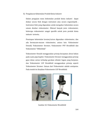 164
b) Pengukuran Kekentalan Produk Kimia Industri
Dalam pengujian mutu kekentalan produk kimia industri dapat
diukur secara fisik dengan instrumen atau secara organoleptik .
Instrumen fisik yang digunakan untuk mengukur kekentalan secara
umum disebut viskosimeter. Dikenal banyak jenis viskosimeter,
beberapa viskosimeter sangat spesifik untuk jenis produk kimia
industri tertentu.
Penetapan kekentalan larutan/cairan digunakan viskosimeter, dan
ada bermacam-macam viskosimeter, antara lain: Viskosimeter
Oswald, Viskosimeter Stromer, Viskosimeter PVF Brookfield dan
Viskosimeter “Ubbelohde”
Viskosimeter Oswald menggunakan prinsip kecepatan aliran bahan
pada suatu pipa kapiler. Viskosimeter Stromer menggunakan prinsip
gaya tahan cairan terhadap gerakan silinder logam yang berputar,
dan Viskosimeter LVF Brookfield menggunakan prinsip seperti
Viskosimeter Stromer. Satuan dari Viskosimeter adalah sentipoise.
Pada modul ini disajikan Viskosimeter LVF Brookfield.
Gambar 22. Viskosimeter Brookfield
 