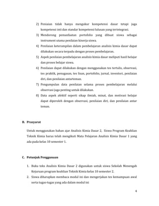4
2) Peniaian tidak hanya mengukur kompetensi dasar tetapi juga
kompetensi inti dan standar kompetensi lulusan yang terintegrasi.
3) Mendorong pemanfaatan portofolio yang dibuat siswa sebagai
instrument utama penilaian kinerja siswa.
4) Penilaian keterampilan dalam pembelajaran analisis kimia dasar dapat
dilakukan secara terpadu dengan proses pembelajaran.
5) Aspek penilaian pembelajaran analisis kimia dasar meliputi hasil belajar
dan proses belajar siswa.
6) Penilaian dapat dilakukan dengan menggunakan tes tertulis, observasi,
tes praktik, penugasan, tes lisan, portofolio, jurnal, inventori, penilaian
diri, dan penilaian antarteman.
7) Pengumpulan data penilaian selama proses pembelajaran melalui
observasi juga penting untuk dilakukan.
8) Data aspek afektif seperti sikap ilmiah, minat, dan motivasi belajar
dapat diperoleh dengan observasi, penilaian diri, dan penilaian antar
teman.
B. Prasyarat
Untuk menggunakan bahan ajar Analisis Kimia Dasar 2, Siswa Program Keahlian
Teknik Kimia harus telah mengikuti Mata Pelajaran Analisis Kimia Dasar 1 yang
ada pada kelas 10 semester 1.
C. Petunjuk Penggunaan
1. Buku teks Analisis Kimia Dasar 2 digunakan untuk siswa Sekolah Menengah
Kejuruan program keahlian Teknik Kimia kelas 10 semester 2.
2. Siswa diharapkan membaca modul ini dan mengerjakan tes kemampuan awal
serta tugas-tugas yang ada dalam modul ini
 