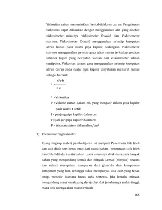 166
Viskositas cairan menunjukkan kental-tidaknya cairan. Pengukuran
viskositas dapat dilakukan dengan menggunakan alat yang disebut
viskosimeter misalnya viskosimeter Oswald dan Viskosimeter
stormer. Viskosimeter Oswald menggunakan prinsip kecepatan
aliran bahan pada suatu pipa kapiler, sedangkan viskosimeter
stormer menggunakan prinsip gaya tahan cairan terhadap gerakan
selinder logam yang berputar. Satuan dari viskosimeter adalah
sentipoise. Viskositas cairan yang menggunakan prinsip kecepatan
aliran cairan pada suatu pipa kapiler dinyatakan menurut rumus
sebagai berikut:
πPr4t
ᶯ = 
8 vl
ᶯ =Viskositas
v =Volume cairan dalam mL yang mengalir dalam pipa kapiler
pada waktu t detik
l = panjang pipa kapiler dalam cm
r = jari-jari pipa kapiler dalam cm
P = tekanan sistem dalam dine/cm2
3) Thermometri/gravimetri.
Ruang lingkup materi pembelajaran ini meliputi Penentuan tiik leleh
dan titik didih sert berat jenis dari suatu bahan, penentuan titik leleh
dan titik didih dari suatu bahan pada umumnya dilakukan pada banyak
bahan yang mengandung lemak dan minyak. Lemak (minyak) hewani
dan nabati merupakan campuran dari gliserida dan komponen-
komponen yang lain, sehingga tidak mempunyai titik cair yang tepat,
tetapi mencair diantara batas suhu tertentu. Jika lemak/ minyak
mengandung asam lemak yang derajat ketidak jenuhannya makin tinggi,
maka titik cairnya akan makin rendah.
 
