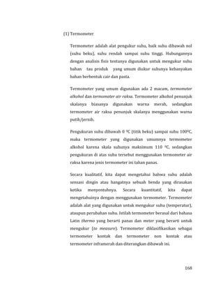 168
(1) Termometer
Termometer adalah alat pengukur suhu, baik suhu dibawah nol
(suhu beku), suhu rendah sampai suhu tinggi. Hubungannya
dengan analisis fisis tentunya digunakan untuk mengukur suhu
bahan tau produk yang umum diukur suhunya kebanyakan
bahan berbentuk cair dan pasta.
Termometer yang umum digunakan ada 2 macam, termometer
alkohol dan termometer air raksa. Termometer alkohol penunjuk
skalanya biasanya digunakan warna merah, sedangkan
termometer air raksa penunjuk skalanya menggunakan warna
putih/jernih.
Pengukuran suhu dibawah 0 0C (titik beku) sampai suhu 1000C,
maka termometer yang digunakan umumnya termometer
alkohol karena skala suhunya maksimum 110 0C, sedangkan
pengukuran di atas suhu tersebut menggunakan termometer air
raksa karena jenis termometer ini tahan panas.
Secara kualitatif, kita dapat mengetahui bahwa suhu adalah
sensasi dingin atau hangatnya sebuah benda yang dirasakan
ketika menyentuhnya. Secara kuantitatif, kita dapat
mengetahuinya dengan menggunakan termometer. Termometer
adalah alat yang digunakan untuk mengukur suhu (temperatur),
ataupun perubahan suhu. Istilah termometer berasal dari bahasa
Latin thermo yang berarti panas dan meter yang berarti untuk
mengukur (to measure). Termometer diklasifikasikan sebagai
termometer kontak dan termometer non kontak atau
termometer inframerah dan diterangkan dibawah ini.
 