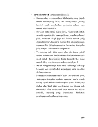 169
 Termometer bulb (air raksa atau alkohol)
 Menggunakan gelembung besar (bulb) pada ujung bawah
tempat menampung cairan, dan tabung sempit (lubang
kapiler) untuk menekankan perubahan volume atau
tempat pemuaian cairan.
 Berdasar pada prinsip suatu cairan, volumenya berubah
sesuai temperatur. Cairan yang diisikan terkadang alkohol
yang berwarna tetapi juga bisa cairan metalik yang
disebut merkuri, keduanya memuai bila dipanaskan dan
menyusut bila didinginkan nomor disepanjang tube gelas
yang menjadi tanda besaran temperatur.
 Termometer bulb tidak memerlukan alat bantu, relatif
murah, tidak mudah terkontaminasi bahan kimia sehingga
cocok untuk laboratorium kimia, konduktivitas panas
rendah. Akan tetapi termometer bulb mudah pecah
 Dalam penggunaannya, bulb harus dilindungi terhadap
benturan dan menghindari pengukuran yang melebihi
skala termometer.
 Sumber kesalahan termometer bulb: time constant effect,
waktu yang diperlukan konduksi panas dari luar ke tengah
batang kapiler, thermal capacity effect, apabila massa yang
diukur relatif kecil, akan banyak panas yang diserap oleh
termometer dan mengurangi suhu sebenarnya, cairan
(alkohol, merkuri) yang terputdanus, kesalahan
pembacaan dankesalahan pencelupan
 