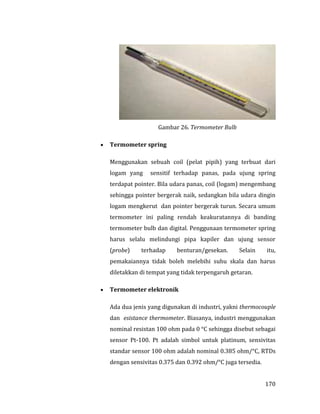 170
Gambar 26. Termometer Bulb
 Termometer spring
Menggunakan sebuah coil (pelat pipih) yang terbuat dari
logam yang sensitif terhadap panas, pada ujung spring
terdapat pointer. Bila udara panas, coil (logam) mengembang
sehingga pointer bergerak naik, sedangkan bila udara dingin
logam mengkerut dan pointer bergerak turun. Secara umum
termometer ini paling rendah keakuratannya di banding
termometer bulb dan digital. Penggunaan termometer spring
harus selalu melindungi pipa kapiler dan ujung sensor
(probe) terhadap benturan/gesekan. Selain itu,
pemakaiannya tidak boleh melebihi suhu skala dan harus
diletakkan di tempat yang tidak terpengaruh getaran.
 Termometer elektronik
Ada dua jenis yang digunakan di industri, yakni thermocouple
dan esistance thermometer. Biasanya, industri menggunakan
nominal resistan 100 ohm pada 0 °C sehingga disebut sebagai
sensor Pt-100. Pt adalah simbol untuk platinum, sensivitas
standar sensor 100 ohm adalah nominal 0.385 ohm/°C, RTDs
dengan sensivitas 0.375 dan 0.392 ohm/°C juga tersedia.
 