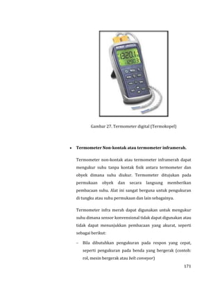 171
Gambar 27. Termometer digital (Termokopel)
 Termometer Non-kontak atau termometer inframerah.
Termometer non-kontak atau termometer inframerah dapat
mengukur suhu tanpa kontak fisik antara termometer dan
obyek dimana suhu diukur. Termometer ditujukan pada
permukaan obyek dan secara langsung memberikan
pembacaan suhu. Alat ini sangat berguna untuk pengukuran
di tungku atau suhu permukaan dan lain sebagainya.
Termometer infra merah dapat digunakan untuk mengukur
suhu dimana sensor konvensional tidak dapat digunakan atau
tidak dapat menunjukkan pembacaan yang akurat, seperti
sebagai berikut:
 Bila dibutuhkan pengukuran pada respon yang cepat,
seperti pengukuran pada benda yang bergerak (contoh:
rol, mesin bergerak atau belt conveyor)
 