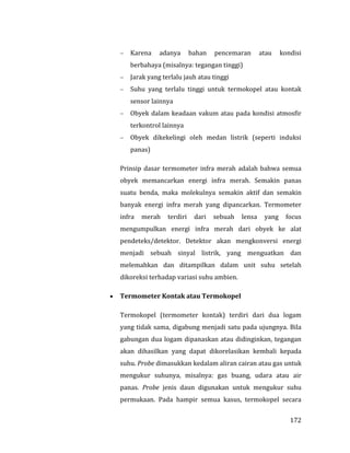 172
 Karena adanya bahan pencemaran atau kondisi
berbahaya (misalnya: tegangan tinggi)
 Jarak yang terlalu jauh atau tinggi
 Suhu yang terlalu tinggi untuk termokopel atau kontak
sensor lainnya
 Obyek dalam keadaan vakum atau pada kondisi atmosfir
terkontrol lainnya
 Obyek dikekelingi oleh medan listrik (seperti induksi
panas)
Prinsip dasar termometer infra merah adalah bahwa semua
obyek memancarkan energi infra merah. Semakin panas
suatu benda, maka molekulnya semakin aktif dan semakin
banyak energi infra merah yang dipancarkan. Termometer
infra merah terdiri dari sebuah lensa yang focus
mengumpulkan energi infra merah dari obyek ke alat
pendeteks/detektor. Detektor akan mengkonversi energi
menjadi sebuah sinyal listrik, yang menguatkan dan
melemahkan dan ditampilkan dalam unit suhu setelah
dikoreksi terhadap variasi suhu ambien.
 Termometer Kontak atau Termokopel
Termokopel (termometer kontak) terdiri dari dua logam
yang tidak sama, digabung menjadi satu pada ujungnya. Bila
gabungan dua logam dipanaskan atau didinginkan, tegangan
akan dihasilkan yang dapat dikorelasikan kembali kepada
suhu. Probe dimasukkan kedalam aliran cairan atau gas untuk
mengukur suhunya, misalnya: gas buang, udara atau air
panas. Probe jenis daun digunakan untuk mengukur suhu
permukaan. Pada hampir semua kasus, termokopel secara
 