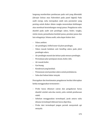 173
langsung memberikan pembacaan pada unit yang dihendaki
(derajat Celsius atau Fahrenheit pada panel digital) Pada
audit energi, suhu merupakan salah satu parameter yang
penting untuk diukur dalam rangka menentukan kehilangan
atau membuat keseimbangan energi panas. Pengukuran suhu
diambil pada audit unit pendingin udara, boiler, tungku,
sistim steam, pemanfaatan kembali panas, penukar panas dan
lain sebagainya. Selama audit, suhu dapat diukur dari:
 Udara ambien
 Air pendingin/ chilled water di plant pendingin.
 Udara masuk kedalam unit handling udara pada plant
pendingin udara.
 Air pendingin masuk dan keluar pada menara pendingin.
 Permukaan jalur pemipaan steam, boiler, kiln.
 Air masuk boiler.
 Gas buang.
 Kondensat yang kembali.
 Pemanasan awal pasokan udara untuk pembakaran.
 Suhu dari bahan bakar minyak.
Pencegahan dan keselamatan pengukuran berikut diterapkan
ketika menggunakan termometer :
 Probe harus dilumuri cairan dan pengukuran harus
diambil setelah satu-dua menit, yaitu setelah pembacaan
stabil.
 Sebelum menggunakan termokopel, jarak antara suhu
dimana termokopel didesain harus diperiksa.
 Probe dari termokopel jangan pernah menyentuh api
menyala.
 