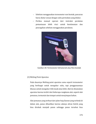 174
 Sebelum menggunakan termometer non kontak, pancaran
harus diatur sesuai dengan suhu permukan yang diukur.
 Periksa manual operasi dari instruksi peralatan
pemantauan lebih rinci untuk keselamatan dan
pencegahan sebelum menggunakan peralatan.
Gambar 28. Termometer Inframerah atau Non-kontak
(1) Melting Point Aparatus
Pada dasarnya Melting point aparatus sama seperti termometer
yang berfungsi untuk mengukur suhu, tapi penggunaannya
khusus untuk mengukur titik lunak atau leleh. Alat ini dinamakan
aparatus karena terdiri dari beberapa rangkaian alat, seperti alat
pemanas, termostat dan tempat untuk menyimpan bahan.
Alat pemanas yang terbuat dari plate baja/kawat yang terletak di
dalam alat, panas dihasilkan karena adanya aliran listrik yang
bisa dirubah menjadi panas sehingga panas tersebut bisa
 