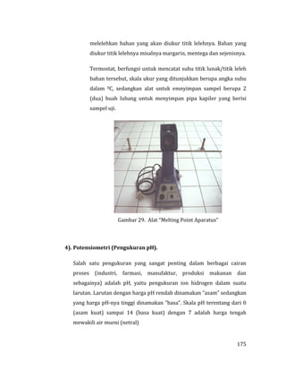 175
melelehkan bahan yang akan diukur titik lelehnya. Bahan yang
diukur titik lelehnya misalnya margarin, mentega dan sejenisnya.
Termostat, berfungsi untuk mencatat suhu titik lunak/titik leleh
bahan tersebut, skala ukur yang ditunjukkan berupa angka suhu
dalam 0C, sedangkan alat untuk emnyimpan sampel berupa 2
(dua) buah lubang untuk menyimpan pipa kapiler yang berisi
sampel uji.
Gambar 29. Alat “Melting Point Aparatus”
4). Potensiometri (Pengukuran pH).
Salah satu pengukuran yang sangat penting dalam berbagai cairan
proses (industri, farmasi, manufaktur, produksi makanan dan
sebagainya) adalah pH, yaitu pengukuran ion hidrogen dalam suatu
larutan. Larutan dengan harga pH rendah dinamakan ”asam” sedangkan
yang harga pH-nya tinggi dinamakan ”basa”. Skala pH terentang dari 0
(asam kuat) sampai 14 (basa kuat) dengan 7 adalah harga tengah
mewakili air murni (netral)
 