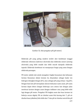 177
Gambar 32. Alat pengukur pH (pH meter)
Elektroda pH yang paling modern terdiri dari kombinasi tunggal
elektroda referensi (reference electrode) dan elektroda sensor (sensing
electrode) yang lebih mudah dan lebih murah daripada elektroda
tepisah. Elektroda kombinasi ini mempunyai fungsi yang sama dengan
elektroda pasangan.
PH meter adalah alat untuk mengukur tingkat keasaman dan kebasaan
larutan Keasaman dalam larutan itu dinyatakan sebagai kadar ion
hidrogen disingkat dengan [H+], atau sebagai pH yang artinya –log [H+].
Dengan kata lain pH merupakan ukuran kekuatan suatu asam. pH suatu
larutan dapat ditera dengan beberapa cara antara lain dengan jalan
menitrasi larutan dengan asam dengan indikator atau yang lebih teliti
lagi dengan pH meter. Pengukur PH tingkat asam dan basa larutan ini
bekerja secara digital, PH air disebut asam bila kurang dari 7, pH air
disebut basa (alkaline) bila lebih dari 7 dan pH air disebut netral bila pH
 