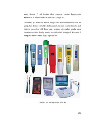 178
sama dengan 7. pH larutan ideal menurut standar Departemen
Kesehatan RI adalah berkisar antara 6,5 sampai 8,5.
Cara kerja pH meter ini adalah dengan cara mencelupkan kedalam air
yang akan diukur (kira-kira kedalaman 5cm) dan secara otomatis alat
bekerja mengukur pH. Pada saat pertama dicelupkan angka yang
ditunjukkan oleh display masih berubah-ubah, tunggulah kira-kira 2
sampai 3 menit sampai angka digital stabil
Gambar 33. Berbagai alat ukur pH
 