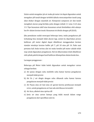 179
Selain untuk mengukur ph air maka ph meter ini dapat digunakan untuk
mengukur pH tanah dengan terlebih dahulu mencampurkan tanah yang
akan diukur dengan sejumlah air. Komposisi campuran air dan tanah
mengikuti aturan yang berlaku yaitu dengan nisbah 1:1 atau 1:2,5 atau
1:5. Tipe keasaman aktif atau keasaman actual disebabkan oleh adanya
Ion H+ dalam larutan tanah. Keasaman ini ditulis dengan pH (H2O).
Jika pemakaian sudah mencapai beberapa lama, maka pengukuran pH
terkadang bisa menjadi tidak akurat lagi, untuk itu diperlukan proses
kalibrasi. pH meter digital dapat dikalibrasi menggunakan larutan
standar misalnya larutan buffer pH 7, pH 10 atau pH 14. Pada saat
pertama kali Anda terima alat ini maka kondisi pH meter adalah telah
siap untuk digunakan pengukuran. Hal ini dikarenakan telah dikalibrasi
oleh pihak pabrik dengan hasil kalibrasi dilampirkan dalam kotak dus.
Larangan penggunaan :
Beberapa pH Meter tidak boleh digunakan untuk mengukur cairan
sebagai berikut:
a) Air panas dengan suhu melebihi suhu kamar karena pengukuran
menjadi tidak presisi
b) Air Es / air dingin dengan suhu dibawah suhu kamar karena
pengukuran menjadi tidak presisi
c) Air Payau atau air laut atau air garam karena pembacaan menjadi
error, untuk pengukuran air laut ada alat khusus tersendiri
d) Air Accu, alkohol atau spirtus dll
e) Jenis air atau cairan lainnya yang tidak masuk dalam range
pengukuran dari spesifikasi alat ini.
 