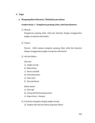 183
4. Tugas
a. Mengumpulkan Informasi / Melakukan percobaan
Lembar Kerja 1 : Pengukuran panjang, lebar, tebal dan diameter
1) Metode :
Pengukuran panjang, lebar, tebal dan diameter dengan menggunakan
jangka sorong dan mikrometer
2) Tujuan :
Peserta didik mampu mengukur panjang, lebar, tebal dan diameter
dengan menggunakan jangka sorong dan mikrometer
3) Alat dan Bahan :
Alat-alat:
a) Jangka sorong
b) Mikrometer
c) Neraca analitik
d) Dial mikrometer
e) Gelas ukur
f) Kaca pembesar
Bahan-bahan :
a) Silica gel
b) Arang aktif berbentuk granular
c) Kapur barus / kamper
4) Cara kerja mengukur dengan jangka sorong:
a) Siapkan alat-alat dan bahan yang akan diukur
 