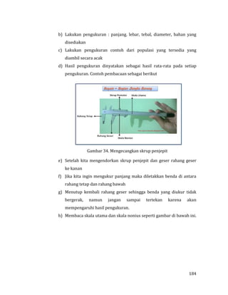 184
b) Lakukan pengukuran : panjang. lebar, tebal, diameter, bahan yang
disediakan
c) Lakukan pengukuran contoh dari populasi yang tersedia yang
diambil secara acak
d) Hasil pengukuran dinyatakan sebagai hasil rata-rata pada setiap
pengukuran. Contoh pembacaan sebagai berikut
Gambar 34. Mengecangkan skrup penjepit
e) Setelah kita mengendorkan skrup penjepit dan geser rahang geser
ke kanan
f) Jika kita ingin mengukur panjang maka diletakkan benda di antara
rahang tetap dan rahang bawah
g) Menutup kembali rahang geser sehingga benda yang diukur tidak
bergerak, namun jangan sampai tertekan karena akan
mempengaruhi hasil pengukuran.
h) Membaca skala utama dan skala nonius seperti gambar di bawah ini.
 