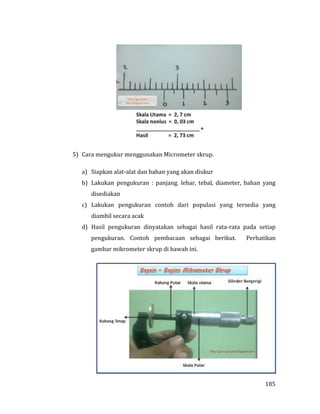 185
5) Cara mengukur menggunakan Micrometer skrup.
a) Siapkan alat-alat dan bahan yang akan diukur
b) Lakukan pengukuran : panjang. lebar, tebal, diameter, bahan yang
disediakan
c) Lakukan pengukuran contoh dari populasi yang tersedia yang
diambil secara acak
d) Hasil pengukuran dinyatakan sebagai hasil rata-rata pada setiap
pengukuran. Contoh pembacaan sebagai berikut. Perhatikan
gambar mikrometer skrup di bawah ini.
 