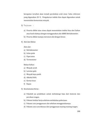 188
kerapatan tersebut akan terjadi perubahan arah sinar. Suhu referensi
yang digunakan 20 oC. Pengukuran indeks bias dapat digunakan untuk
menentukan kemurnian minyak.
3) T u j u a n :
a) Peserta diklat atau siswa dapat menentukan indeks bias dari bahan
atau hasil olahnya dengan menggunakan alat ABBE Refraktometer.
b) Peserta diklat mampu merawat alat dengan benar.
4) Alat dan Bahan
Alat-alat:
a) Refraktometer
b) Gelas piala
c) Pipet tetes
d) Termometer
Bahan-bahan :
a) Minyak sereh
b) Larutan gula
c) Minyak kayu putih
d) Alkohol 96%
e) Kertas tisue
f) Kapas
5) Keselamatan Kerja :
a) Pakailah jas praktikum untuk melindungi baju dari kotoran dan
percikan reagen.
b) Pahami lembar kerja sebelum melakukan pekerjaan.
c) Pahami cara penggunaan alat sebelum menggunakannya.
d) Pahami cara-cara khusus dari penggunaan masing-masing reagen.
 