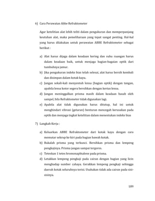 189
6) Cara Perawatan Abbe Refraktometer
Agar ketelitian alat lebih teliti dalam pengukuran dan memperpanjang
keutuhan alat, maka pemeliharaan yang tepat sangat penting. Hal-hal
yang harus dilakukan untuk perawatan ABBE Refraktometer sebagai
berikut :
a) Alat harus dijaga dalam keadaan kering dan suhu ruangan harus
dalam keadaan baik, untuk menjaga bagian-bagaian optik dari
tumbuhnya jamur.
b) Jika pengukuran indeks bias telah selesai, alat harus bersih kembali
dan disimpan dalam kotak kayu.
c) Jangan sekali-kali menyentuh lensa (bagian optik) dengan tangan,
apabila lensa kotor segera bersihkan dengan kertas lensa.
d) Jangan meninggalkan prisma masih dalam keadaan basah oleh
sampel, bila Refraktometer tidak digunakan lagi.
e) Apabila alat tidak digunakan harus ditutup, hal ini untuk
menghindari vibrasi (getaran) benturan mencegah kerusakan pada
optik dan menjaga tngkat ketelitian dalam menentukan indeks bias
7) Langkah Kerja :
a) Keluarkan ABBE Refraktometer dari kotak kayu dengan cara
memutar sekrup ke kiri pada bagian bawah kotak.
b) Bukalah prisma yang terkunci. Bersihkan prisma dan lempeng
pengkajinya. Prisma jangan sampai tergores.
c) Teteskan 1 tetes bromonaphtalene pada prisma.
d) Letakkan lempeng pengkaji pada cairan dengan bagian yang licin
menghadap sumber cahaya. Gerakkan lempeng pengkaji sehingga
daerah kotak seluruhnya terisi. Usahakan tidak ada cairan pada sisi-
sisinya.
 