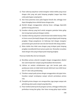 190
e) Putar sekerup yang besar untuk mengatur sekala indeks yang sesuai
dengan nilai yang ada pada lempeng pengkaji. Jangan lupa buka
celah pada bagian samping kiri.
f) Atur lensa penerima sinar pada bagaian bawah alat, sehingga sinar
dapat ditangkap lensa sebelah kanan dengan jelas.
g) Aturlah dengan menggunakan sekerup besar, sehingga diperoleh
gambar terang pada lensa.
h) Gunakan sekerup yang kecil untuk mengatur pantulan batas gelap
dan terang tepat pada persilangan rambut.
i) Gunakan sekerup yang besar untuk dicatat nilai indeks biasnya. Nilai
ini harus sesuai (berimpit) dengan nilai yang terdapat pada lempeng
pengkaji. Ulangi pengukuran ini beberapa kali dengan mengatur
pemantulan garis pisah dari atas dan dari bawah titik silang rambut.
j) Kalau indeks bias tidak sama dengan yang terdapat pada lempeng
pengkaji, masukkanlah kunci penara pada mur. Kemudian sesuaikan
skala dengan nilai yang terdapat pada lempeng pengkaji.
Peneraan Indeks Bias Zat Cair (Sampel) :
a) Bersihkan prisma sebersih mungkin dengan menggunakan alkohol
dan catat temperatur sampel yang ditunjukkan thermometer.
b) Alirkan air melalui refraktometer agar alat berada pada suhu
pembacaan (suhu ini tidak boleh berada lebih kecil atau lebih besar
dari 20 C dari suhu pembanding.
c) Teteskan sampel pada prisma dengan menggunakan alat pipet tetes.
Gunakan sampel secukupnya sampai seluruh permukaan prisma
rata.
d) Tutuplah prisma dengan cara menguncikan, jaga jangan sampai ada
gelembung udara pada sampel yang diperiksa.
e) Putar tombol (sekerup kecil) pengatur prisma, sehingga terlihat jelas
perbedaan terang dan gelap. Atur batas terang gelap tepat melalui
 