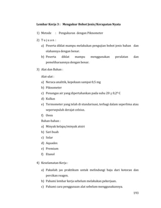 193
Lembar Kerja 3 : Mengukur Bobot Jenis/Kerapatan Nyata
1) Metode : Pengukuran dengan Piknometer
2) T u j u a n :
a) Peserta diklat mampu melakukan pengujian bobot jenis bahan dan
olahannya dengan benar.
b) Peserta diklat mampu menggunakan peralatan dan
pemeliharaannya dengan benar.
3) Alat dan Bahan :
Alat-alat :
a) Neraca analitik, kepekaan sampai 0,5 mg
b) Piknometer
c) Penangas air yang dipertahankan pada suhu 20 + 0,20 C
d) Kulkas
e) Termometer yang telah di standarisasi, terbagi dalam seperlima atau
sepersepuluh derajat celsius.
f) Oven
Bahan-bahan :
a) Minyak kelapa/minyak atsiri
b) Sari buah
c) Solar
d) Aquades
e) Premium
f) Etanol
4) Keselamatan Kerja :
a) Pakailah jas praktikum untuk melindungi baju dari kotoran dan
percikan reagen.
b) Pahami lembar kerja sebelum melakukan pekerjaan.
c) Pahami cara penggunaan alat sebelum menggunakannya.
 