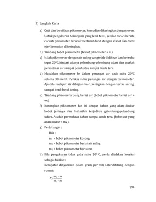194
5) Langkah Kerja
a) Cuci dan bersihkan piknometer, kemudian dikeringkan dengan oven.
Untuk pengukuran bobot jenis yang lebih teliti, setelah dicuci bersih,
cucilah piknometer tersebut berturut-turut dengan etanol dan dietil
eter kemudian dikeringkan.
b) Timbang bobot piknometer (bobot piknometer = m).
c) Isilah piknometer dengan air suling yang telah didihkan dan bersuhu
tepat 200C. hindari adanya gelembung-gelembung udara dan aturlah
permukaan air sampai penuh atau sampai tanda tera.
d) Masukkan piknometer ke dalam penangas air pada suhu 200C
selama 30 menit. Periksa suhu penangas air dengan termometer.
Apabila terdapat air dibagian luar, keringkan dengan kertas saring,
sampai betul-betul kering.
e) Timbang piknometer yang berisi air (bobot piknometer berisi air =
m1).
f) Kosongkan piknometer dan isi dengan bahan yang akan diukur
bobot jenisnya dan hindarilah terjadinya gelembung-gelembung
udara. Aturlah permukaan bahan sampai tanda tera. (bobot zat yang
akan diukur = m2).
g) Perhitungan :
Bila :
m = bobot piknometer kosong
m1 = bobot piknometer berisi air suling
m2 = bobot piknometer berisi zat
h) Bila pengukuran tidak pada suhu 200 C, perlu diadakan koreksi
sebagai berikut :
Kerapatan dinyatakan dalam gram per mili Liter,dihitung dengan
rumus:
mm
mm
Fx


1
2
 