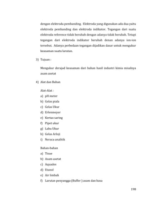 198
dengan elektroda pembanding. Elektroda yang digunakan ada dua yaitu
elektroda pembanding dan elektroda indikator. Tegangan dari suatu
elektroda reference tidak berubah dengan adanya tidak berubah. Tetapi
tegangan dari elektroda indikator berubah denan adanya ion-ion
tersebut. Adanya perbedaan tegangan dijadikan dasar untuk mengukur
keasaman suatu larutan.
3) Tujuan :
Mengukur derajad keasaman dari bahan hasil industri kimia misalnya
asam asetat
4) Alat dan Bahan
Alat-Alat :
a) pH meter
b) Gelas piala
c) Gelas Ukur
d) Erlenmeyer
e) Kertas saring
f) Pipet ukur
g) Labu Ukur
h) Gelas Arloji
i) Neraca analitik
Bahan-bahan
a) Tisue
b) Asam asetat
c) Aquades
d) Etanol
e) Air limbah
f) Larutan penyangga (Buffer ) asam dan basa
 