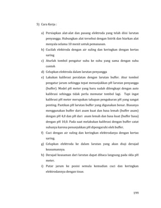 199
5) Cara Kerja :
a) Persiapkan alat-alat dan pasang elektroda yang telah diisi larutan
penyangga. Hubungkan alat tersebut dengan listrik dan biarkan alat
menyala selama 10 menit untuk pemanasan.
b) Cucilah elektroda dengan air suling dan keringkan dengan kertas
saring
c) Aturlah tombol pengatur suhu ke suhu yang sama dengan suhu
contoh
d) Celupkan elektroda dalam larutan penyangga
e) Lakukan kalibrasi peralatan dengan larutan buffer. Atur tombol
pengatur jarum sehingga tepat menunjukkan pH larutan penyangga
(buffer). Model pH meter yang baru sudah dilengkapi dengan auto
kalibrasi sehingga tidak perlu memutar tombol lagi. Tapi ingat
kalibrasi pH meter merupakan tahapan pengukuran pH yang sangat
penting. Pastikan pH larutan buffer yang digunakan benar. Biasanya
menggunakan buffer dari asam kuat dan basa lemah (buffer asam)
dengan pH 4,0 dan pH dari asam lemah dan basa kuat (buffer basa)
dengan pH 10,0. Pada saat melakukan kalibrasi dengan buffer catat
suhunya karena penunjukkan pH dipengaruhi oleh buffer.
f) Cuci dengan air suling dan keringkan elektrodanya dengan kertas
saring.
g) Celupkan elektroda ke dalam larutan yang akan diuji derajad
keasamannya.
h) Derajad keasaman dari larutan dapat dibaca langsung pada skla pH
meter.
i) Putar jarum ke posisi semula kemudian cuci dan keringkan
elektrodannya dengan tisue.
 