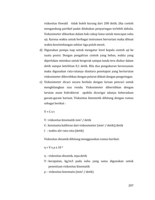 207
viskositas Oswald tidak boleh kurang dari 200 detik. Jika contoh
mengandung partikel padat dilakukan penyaringan terlebih dahulu.
Viskosimeter dibiarkan dalam bak cukup lama untuk mencapai suhu
uji. Karena waktu untuk berbagai instrumen bervariasi maka dibuat
waktu kesetimbangan sekitar tiga puluh menit.
d) Digunakan pompa isap untuk mengatur level kepala contoh uji ke
suatu posisi. Dengan pengaliran contoh yang bebas, waktu yang
diperlukan miniskus untuk bergerak sampai tanda tera diukur dalam
detik sampai ketelitian 0,1 detik. Bila dua pengukuran bersesuaian
maka digunakan rata-ratanya diantara penetapan yang berturutan
viskosimeter dibersihkan dengan pelarut diikuti dengan pengeringan.
e) Viskosimeter dicuci secara berkala dengan laruan pencuci untuk
menghilangkan sisa residu. Viskosimeter dibersihkan dengan
larutan asam hidroklorat apabila dicurigai adanya keberadaan
garam-garam barium. Viskositas kinemetik dihitung dengan rumus
sebagai berikut :
V = C x t
V : viskositas kinematik mm2 / detik
C : konstanta kalibrasi dari viskosimeter (mm2 / detik)/detik
t : waktu alir rata-rata (detik)
Viskositas dinamik dihitung menggunakan rumus berikut:
η = V x ρ x 10 3
η : viskositas dinamik, mpa.detik
V : kerapatan, kg/m3 pada suhu yang sama digunakan untuk
penentuan viskositas kinematik
ρ : viskositas kinematis (mm2 / detik)
 