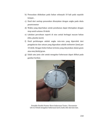210
b) Penusukan dilakukan pada bahan sebanyak 10 kali pada sepuluh
tempat. .
c) Hasil dari seetiap penusukan ditunjukan dengan angka pada skala
penetrometer
d) Waktu yang diperlukan untuk penekanan dapat ditetapkan dengan
stop watch selama 10 detik
e) Lakukan percobaan seperti di atas untuk berbagai macam bahan
(lilin, plastik, karet)
f) Hasil perhitungan adalah angka rata-rata yang diperoleh dari
pengukuran dan satuan yang digunakan adalah milimeter (mm) per
10 detik. Dengan bobot beban tertentu yang dinyatakan dalam gram
atau mm/detik/gram.
g) Salah satu jenis alat untuk mengukur kekerasan dapat dilihat pada
gambar berikut.
Portable Double Pointer Shore kekerasan Tester / Durometer
LX-A-2 Untuk mengukur kekerasan karet, kulit, lilin dan lain-lain.
 