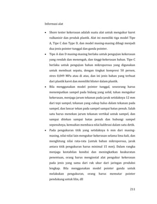 211
Informasi alat
 Shore tester kekerasan adalah suatu alat untuk mengukur karet
vulkanisir dan produk plastik. Alat ini memiliki tiga model Tipe
A, Tipe C dan Type D, dan model masing-masing dibagi menjadi
dua jenis pointer tunggal dan ganda pointer.
 Tipe A dan D masing-masing berlaku untuk pengujian kekerasan
yang rendah dan menengah, dan tinggi-kekerasan bahan. Tipe C
berlaku untuk pengujian bahan mikroporous yang digunakan
untuk membuat sepatu, dengan tingkat kompresi 50 persen,
stres 0,049 MPa atau di atas, dan ini jenis bahan yang terbuat
dari plastik karet dan memiliki blister dalam plastik.
 Bila menggunakan model pointer tunggal, seseorang harus
menempatkan sampel pada bidang yang solid, tahan mengukur
kekerasan, menjaga jarum tekanan pada jarak setidaknya 12 mm
dari tepi sampel, tekanan yang cukup halus dalam tekanan pada
sampel, dan lancar tekan pada sampel sampai batas penuh. Salah
satu harus menekan jarum tekanan vertikal untuk sampel, dan
sampai ditekan sampai batas penuh dan hubungi sampel
sepenuhnya, kemudian membaca nilai kalibrasi dalam satu detik.
 Pada pengukuran titik yang setidaknya 6 mm dari masing-
masing, nilai-nilai lain mengukur kekerasan selama lima kali, dan
menghitung nilai rata-rata (untuk bahan mikroporous, jarak
antara titik pengukuran harus minimal 15 mm). Dalam rangka
menjaga kestabilan kondisi dan meningkatkan keakuratan
penentuan, orang harus menginstal alat pengukur kekerasan
pada jenis yang sama dari rak ukur dari jaringan produksi
lengkap. Bila menggunakan model pointer ganda untuk
melakukan pengukuran, orang harus memutar pointer
pendukung untuk lilin, dll
 