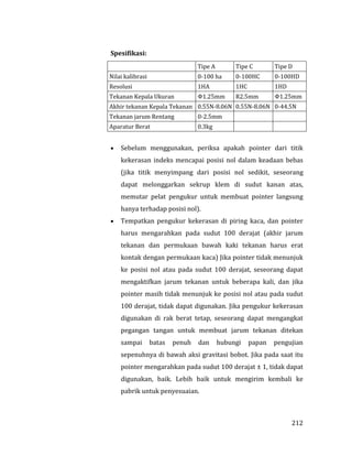 212
Spesifikasi:
Tipe A Tipe C Tipe D
Nilai kalibrasi 0-100 ha 0-100HC 0-100HD
Resolusi 1HA 1HC 1HD
Tekanan Kepala Ukuran Φ1.25mm R2.5mm Φ1.25mm
Akhir tekanan Kepala Tekanan 0.55N-8.06N 0.55N-8.06N 0-44.5N
Tekanan jarum Rentang 0-2.5mm
Aparatur Berat 0.3kg
 Sebelum menggunakan, periksa apakah pointer dari titik
kekerasan indeks mencapai posisi nol dalam keadaan bebas
(jika titik menyimpang dari posisi nol sedikit, seseorang
dapat melonggarkan sekrup klem di sudut kanan atas,
memutar pelat pengukur untuk membuat pointer langsung
hanya terhadap posisi nol).
 Tempatkan pengukur kekerasan di piring kaca, dan pointer
harus mengarahkan pada sudut 100 derajat (akhir jarum
tekanan dan permukaan bawah kaki tekanan harus erat
kontak dengan permukaan kaca) Jika pointer tidak menunjuk
ke posisi nol atau pada sudut 100 derajat, seseorang dapat
mengaktifkan jarum tekanan untuk beberapa kali, dan jika
pointer masih tidak menunjuk ke posisi nol atau pada sudut
100 derajat, tidak dapat digunakan. Jika pengukur kekerasan
digunakan di rak berat tetap, seseorang dapat mengangkat
pegangan tangan untuk membuat jarum tekanan ditekan
sampai batas penuh dan hubungi papan pengujian
sepenuhnya di bawah aksi gravitasi bobot. Jika pada saat itu
pointer mengarahkan pada sudut 100 derajat ± 1, tidak dapat
digunakan, baik. Lebih baik untuk mengirim kembali ke
pabrik untuk penyesuaian.
 