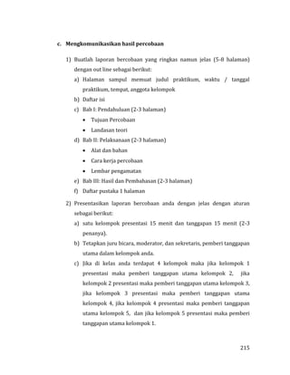 215
c. Mengkomunikasikan hasil percobaan
1) Buatlah laporan bercobaan yang ringkas namun jelas (5-8 halaman)
dengan out line sebagai berikut:
a) Halaman sampul memuat judul praktikum, waktu / tanggal
praktikum, tempat, anggota kelompok
b) Daftar isi
c) Bab I: Pendahuluan (2-3 halaman)
 Tujuan Percobaan
 Landasan teori
d) Bab II: Pelaksanaan (2-3 halaman)
 Alat dan bahan
 Cara kerja percobaan
 Lembar pengamatan
e) Bab III: Hasil dan Pembahasan (2-3 halaman)
f) Daftar pustaka 1 halaman
2) Presentasikan laporan bercobaan anda dengan jelas dengan aturan
sebagai berikut:
a) satu kelompok presentasi 15 menit dan tanggapan 15 menit (2-3
penanya).
b) Tetapkan juru bicara, moderator, dan sekretaris, pemberi tanggapan
utama dalam kelompok anda.
c) Jika di kelas anda terdapat 4 kelompok maka jika kelompok 1
presentasi maka pemberi tanggapan utama kelompok 2, jika
kelompok 2 presentasi maka pemberi tanggapan utama kelompok 3,
jika kelompok 3 presentasi maka pemberi tanggapan utama
kelompok 4, jika kelompok 4 presentasi maka pemberi tanggapan
utama kelompok 5, dan jika kelompok 5 presentasi maka pemberi
tanggapan utama kelompok 1.
 