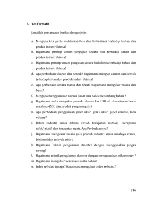 216
5. Tes Formatif
Jawablah pertanyaan berikut dengan jelas
a. Mengapa kita perlu melakukan fisis dan fisikokimia terhadap bahan dan
produk industri kimia?
b. Bagaimana prinsip umum pengujian secara fisis terhadap bahan dan
produk industri kimia?
c. Bagaimana prinsip umum pengujian secara fisikokimia terhadap bahan dan
produk industri kimia?
d. Apa perbedaan ukuran dan bentuk? Bagaimana menguji ukuran dan bentuk
terhadap bahan dan produk industri kimia?
e. Apa perbedaan antara massa dan berat? Bagaimana mengukur massa dan
berat?
f. Mengapa menggunakan neraca kasar dan halus menimbang bahan ?
g. Bagaimana anda mengukur produk ukuran kecil 50 mL, dan ukuran besar
misalnya 450L dan produk yang mengalir/
h. Apa perbedaan penggunaan pipet ukur, gelas ukur, pipet volume, labu
volume?
i. Dalam industri kimia dikenal istilah kerapatan mutlak, kerapatan
nisbi/relatif dan kerapatan nyata. Apa Perbedaannya?
j. Bagaimana mengukur massa jenis produk industri kimia misalnya etanol,
biodiesel dan minyak atisiri.
k. Bagaimana teknik pengukuran diamter dengan menggunakan jangka
sorong?
l. Bagaimana teknik pengukuran diamter dengan menggunakan mikrometer ?
m. Bagaimana mengukur kekerasan suatu bahan?
n. Indek refraksi itu apa? Bagaimana mengukur indek refraksi?
 
