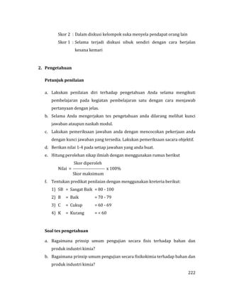 222
Skor 2 : Dalam diskusi kelompok suka menyela pendapat orang lain
Skor 1 : Selama terjadi diskusi sibuk sendiri dengan cara berjalan
kesana kemari
2. Pengetahuan
Petunjuk penilaian
a. Lakukan penilaian diri terhadap pengetahuan Anda selama mengikuti
pembelajaran pada kegiatan pembelajaran satu dengan cara menjawab
pertanyaan dengan jelas.
b. Selama Anda mengerjakan tes pengetahuan anda dilarang melihat kunci
jawaban ataupun naskah modul.
c. Lakukan pemeriksaan jawaban anda dengan mencocokan pekerjaan anda
dengan kunci jawaban yang tersedia. Lakukan pemeriksaan sacara objektif.
d. Berikan nilai 1-4 pada setiap jawaban yang anda buat.
e. Hitung perolehan sikap ilmiah dengan menggunakan rumus berikut
Skor diperoleh
Nilai =  x 100%
Skor maksimum
f. Tentukan predikat penilaian dengan menggunakan kreteria berikut:
1) SB = Sangat Baik = 80 - 100
2) B = Baik = 70 - 79
3) C = Cukup = 60 - 69
4) K = Kurang = < 60
Soal tes pengetahuan
a. Bagaimana prinsip umum pengujian secara fisis terhadap bahan dan
produk industri kimia?
b. Bagaimana prinsip umum pengujian secara fisikokimia terhadap bahan dan
produk industri kimia?
 