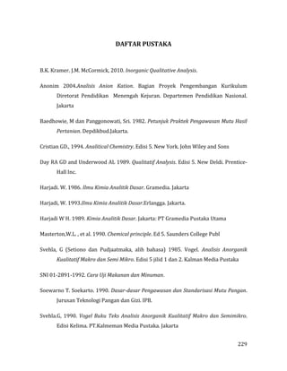 229
DAFTAR PUSTAKA
B.K. Kramer. J.M. McCormick, 2010. Inorganic Qualitative Analysis.
Anonim 2004.Analisis Anion Kation. Bagian Proyek Pengembangan Kurikulum
Diretorat Pendidikan Menengah Kejuran. Departemen Pendidikan Nasional.
Jakarta
Baedhowie, M dan Panggonowati, Sri. 1982. Petunjuk Praktek Pengawasan Mutu Hasil
Pertanian. Depdikbud.Jakarta.
Cristian GD., 1994. Analitical Chemistry. Edisi 5. New York. John Wiley and Sons
Day RA GD and Underwood AL 1989. Qualitatif Analysis. Edisi 5. New Deldi. Prentice-
Hall Inc.
Harjadi. W. 1986. Ilmu Kimia Analitik Dasar. Gramedia. Jakarta
Harjadi, W. 1993.Ilmu Kimia Analitik Dasar.Erlangga. Jakarta.
Harjadi W H. 1989. Kimia Analitik Dasar. Jakarta: PT Gramedia Pustaka Utama
Masterton,W.L. , et al. 1990. Chemical principle. Ed 5. Saunders College Publ
Svehla, G (Setiono dan Pudjaatmaka, alih bahasa) 1985. Vogel. Analisis Anorganik
Kualitatif Makro dan Semi Mikro. Edisi 5 jilid 1 dan 2. Kalman Media Pustaka
SNI 01-2891-1992. Cara Uji Makanan dan Minuman.
Soewarno T. Soekarto. 1990. Dasar-dasar Pengawasan dan Standarisasi Mutu Pangan.
Jurusan Teknologi Pangan dan Gizi. IPB.
Svehla.G, 1990. Vogel Buku Teks Analisis Anorganik Kualitatif Makro dan Semimikro.
Edisi Kelima. PT.Kalmeman Media Pustaka. Jakarta
 