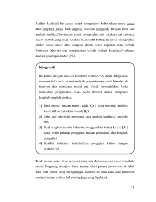 11
Analisis kualitatif bertujuan untuk mengetahui keberadaan suatu unsur
atau senyawa kimia, baik organik maupun inorganik. Dengan kata lain
analisis kualitatif bertujuan untuk mengetahui ada tidaknya zat tertentu
dalam contoh yang diuji. Analisis kuantitatif bertujuan untuk mengetahui
jumlah suatu unsur atau senyawa dalam suatu cuplikan atau contoh.
Beberapa laboratorium mengunakan istilah analisis kuantitatif sebagai
analisis penetapan kadar (PK).
Tidak semua unsur atau senyawa yang ada dalam sampel dapat dianalisis
secara langsung, sebagian besar memerlukan proses pemisahan terlebih
dulu dari unsur yang mengganggu. Karena itu cara-cara atau prosedur
pemisahan merupakan hal penting juga yang dipelajari.
Mengamati
Berkaitan dengan analisis kualitatif metode H2S, Anda ditugaskan
mencari informasi melaui studi di perpustakaan, studi literatur di
internet dan membaca modul ini. Untuk memudahkan Anda
melalukan pengamatan maka Anda diminta untuk mengikuti
langkah-langkah berikut.
1) Baca modul uraian materi pada KD 1 yang tentang analisis
kualitatif berdasarkan metode H2S.
2) Coba gali informasi mengenai cara analisis kualitatif metode
H2S
3) Buat rangkuman satu halaman menggunakan kertas kuarto (A4)
yang berisi prinsip pengujian, tujuan pengujian, dan langkah
pengujian
4) Buatlah indikator keberhasilan pengujian kation dengan
metode H2S
 