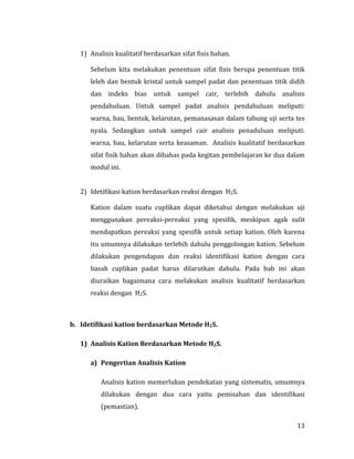 13
1) Analisis kualitatif berdasarkan sifat fisis bahan.
Sebelum kita melakukan penentuan sifat fisis berupa penentuan titik
leleh dan bentuk kristal untuk sampel padat dan penentuan titik didih
dan indeks bias untuk sampel cair, terlebih dahulu analisis
pendahuluan. Untuk sampel padat analisis pendahuluan meliputi:
warna, bau, bentuk, kelarutan, pemanasasan dalam tabung uji serta tes
nyala. Sedangkan untuk sampel cair analisis penaduluan meliputi:
warna, bau, kelarutan serta keasaman. Analisis kualitatif berdasarkan
sifat fisik bahan akan dibahas pada kegitan pembelajaran ke dua dalam
modul ini.
2) Idetifikasi kation berdasarkan reaksi dengan H2S.
Kation dalam suatu cuplikan dapat diketahui dengan melakukan uji
menggunakan pereaksi-pereaksi yang spesifik, meskipun agak sulit
mendapatkan pereaksi yang spesifik untuk setiap kation. Oleh karena
itu umumnya dilakukan terlebih dahulu penggolongan kation. Sebelum
dilakukan pengendapan dan reaksi identifikasi kation dengan cara
basah cuplikan padat harus dilarutkan dahulu. Pada bab ini akan
diuraikan bagaimana cara melakukan analisis kualitatif berdasarkan
reaksi dengan H2S.
b. Idetifikasi kation berdasarkan Metode H2S.
1) Analisis Kation Berdasarkan Metode H2S.
a) Pengertian Analisis Kation
Analisis kation memerlukan pendekatan yang sistematis, umumnya
dilakukan dengan dua cara yaitu pemisahan dan identifikasi
(pemastian).
 