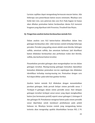 15
Larutan cuplikan dapat mengandung bermacam-macam kation. Ada
beberapa cara pemeriksaan kation secara sistematis. Misalnya cara
fosfat dari reni, cara peterson dan cara H2S. Pada bagian ini hanya
akan dibahas pemisahan kation berdasarkan skema H2S menurut
bragmen yang diperkuat oleh Fresenius, Treadwell dan Noyes.
b) Pengertian analisis kation berdasarkan metode H2S.
Dalam analisis cara H2S kation-kation diklasifikan dalam lima
golongan berdasarkan sifat –sifat larutan contoh terhadap beberapa
pereaksi. Pereaksi yang paling umum adalah asam klorida, hidrogen
sulfida, amonium sulfida, dan amonium karbonat. Jadi klasifikasi
kation dilakukan berdasarkan atas perbedaan reaksi dari klorida,
sulfida, dan karbonat kation tersebut.
Penambahan pereaksi golongan akan mengendapkan ion-ion dalam
golongan tersebut. Masing-masing golongan kemudian dipisahkan
kemudian dilakukan pemisahan ion-ion segolongan dan dilakukan
identifikasi terhadap masing-masing ion. Pemisahan dengan cara
H2S dapat dilihat pada tabel dan gambar berikut.
Analisis kation metode H2S dilakukan dengan menambahkan
perekasi golongan. Anda pernah belajar sistem periodik unsur ?
Terdapat 8 golongan dalam sistim periodik unsur. Dari delapan
golongan tersebut terdapat unsur-unsur yang dapat menghasilkan
kation (ion bermuatan positif) seperti unsur golongan I, Golongan II
dan golongan III. Pemahaman mengenai kation pada sistem periodik
unsur diperlukan untuk mendasari pembahasan pada pokok
bahasan ini. Misalnya larutan contoh yang mengandung kation
tertentu akan mengendap apabila ditambahkan larutan HCL 2 N.
 