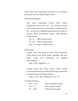 20
Reaksi-reaksi pada pengendapan pemisahan dan identifikasi
kation-kation tersebut adalah sebagai berikut:
(a) Reaksi pengendapan
Pada reaksi pengendapan larutan contoh dengan
menggunakan larutan HCl encer jika terbentuk endapan
putih maka larutan contoh kemungkinan mengandung Ag+,
Pb+ , atau Hg+ atau mungking mengandung dua atau tiga ion
tersebut. Reaksi terbentuknya endapan dapat dituliskan
sebagai berikut:
Ag+ + Cl- →AgCl (endapan putih)
Pb++ 2Cl- →PbCl2 (endapan putih)
2Hg+ + Cl- →Hg2Cl2 (endapan putih)
(b) Pemisahan
Endapan PbCl2 larut dalam air panas tetapi membentuk
kristal seperti jarum setelah dingin. Sedangkan AgCl larut
dalam amonia encer membentuk ion kompleks
diamenargentat.
AgCl2 + 2NH3 →[Ag(NH3)2]+ + Cl-
Endapan Hg2Cl2 oleh larutan amonia diubah menjadi
campuran merkrium (II) amidoklorida dan logam merkurium
yang kedua-duanya merupakan endapan.
Hg2Cl2 + 2 NH3 →Hg + Hg(NH2)Cl + NH3+ + Cl-
(c) Reaksi Identifikasi
Pb2+ + CrO42- →PbCrO4 (endapan kuning)
Pb2+ + 2 I- →PbI2 (endapan kuning)
Pb2+ + SO42- →PbSO4 (endapan putih)
 