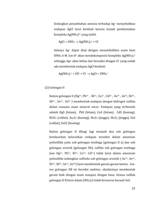 22
Sedangkan penambahan amonia terhadap Ag+ menyebabkan
endapan AgCl larut kembali karena terjadi pembentukan
kompleks Ag(NH3)2+ yang stabil.
AgCl + 2NH3  Ag(NH3)2+ + Cl-
Adanya Ag+ dapat diuji dengan menambahkan asam kuat
HNO3 6 M. Ion H+ akan mendekomposisi kompleks Ag(NH3)2+
sehingga Ag+ akan bebas dan bereaksi dengan Cl- yang sudah
ada membentuk endapan AgCl kembali.
Ag(NH3)2+ + 2H+ + Cl-  AgCl + 2NH4+
(2) Golongan II
Kation golongan II (Hg2+, Pb2+ , Bi2+, Cu2+ , Cd2+ , As3+ , As5+, Sb3+ ,
Sb5+ , Sn2+ , Sn4+ ) membentuk endapan dengan hidrogen sulfida
dalam suasana asam mineral encer. Endapan yang terbentuk
adalah HgS (hitam), PbS (hitam), CuS (hitam), CdS (kuning),
Bi2S3 (coklat), As2S3 (kuning), Sb2S3 (jingga), Sb2S2 (jingga), SnS
(coklat), SnS2 (kuning).
Kation golongan II dibagi lagi menjadi dua sub golongan
berdasarkan kelarutkan endapan tersebut dalam amonium
polisolfida yaitu sub golongan tembaga (golongan II a) dan sub
golongan arsenik (golongan IIb), sulfida sub golongan tembaga
(ion Hg2+, Pb2+, Bi3+, Cu2+, Cd2+) tidak larut dalam amonium
polisulfida sedangkan sulfioda sub golongan arsenik ( As3+, As5+,
Sb3+, Sb5+, Sn2+, Sn4+) larut membentuk garam-garam kation. Ion-
ion golongan IIB ini bersifat amfoter, oksidasinya membentuk
garam baik dengan asam maupun dengan basa. Semua sulfida
golongan II B larut dalam (NH4)2S tidak berwarna kecuali SnS.
 