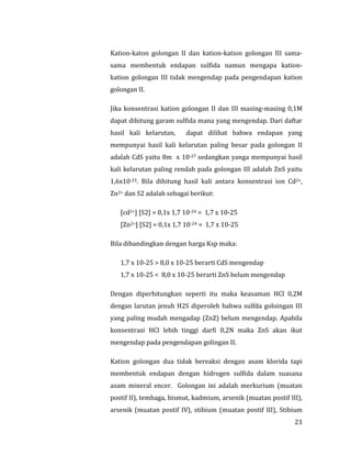 23
Kation-katon golongan II dan kation-kation golongan III sama-
sama membentuk endapan sulfida namun mengapa kation-
kation golongan III tidak mengendap pada pengendapan kation
golongan II.
Jika konsentrasi kation golongan II dan III masing-masing 0,1M
dapat dihitung garam sulfida mana yang mengendap. Dari daftar
hasil kali kelarutan, dapat dilihat bahwa endapan yang
mempunyai hasil kali kelarutan paling besar pada golongan II
adalah CdS yaitu 8m x 10-27 sedangkan yanga mempunyai hasil
kali kelarutan paling rendah pada golongan III adalah ZnS yaitu
1,6x10-23. Bila dihitung hasil kali antara konsentrasi ion Cd2+,
Zn2+ dan S2 adalah sebagai berikut:
[cd2+] [S2] = 0,1x 1,7 10-24 = 1,7 x 10-25
[Zn2+] [S2] = 0,1x 1,7 10-24 = 1,7 x 10-25
Bila dibandingkan dengan harga Ksp maka:
1,7 x 10-25 > 8,0 x 10-25 berarti CdS mengendap
1,7 x 10-25 < 8,0 x 10-25 berarti ZnS belum mengendap
Dengan diperhitungkan seperti itu maka keasaman HCl 0,2M
dengan larutan jenuh H2S diperoleh bahwa sulfda goloingan III
yang paling mudah mengadap (ZnZ) belum mengendap. Apabila
konsentrasi HCl lebih tinggi darfi 0,2N maka ZnS akan ikut
mengendap pada pengendapan golingan II.
Kation golongan dua tidak bereaksi dengan asam klorida tapi
membentuk endapan dengan hidrogen sulfida dalam suasana
asam mineral encer. Golongan ini adalah merkurium (muatan
postif II), tembaga, bismut, kadmium, arsenik (muatan postif III),
arsenik (muatan postif IV), stibium (muatan postif III), Stibium
 