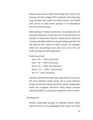 25
Endapan kation lainnya adalah CdS (kuning), Bi2S3 (hitam), SnS2
(kuning), dan Sb2S3 (jingga). PbCl2 mempunyai Ksp yang cukup
tinggi sehingga agak mudah larut dalam larutan asam klorida
encer, karena itu dalam kation golongan II ini kemungkinan
kation Pb masih ditemukan.
Kation golongan II dipisah menjadi dua sub golongan yaitu sub
golongan tembaga dan sub golongan arsen. Pembagian kedua sub
golongan ini berdasarkan kelarutan endapan garam sulfida dan
amonium polisulfida. Sulfida dari sub-gol tembaga yaitu PbS, CuS,
CdS, HgS dan Bi2S3 tidak larut dalam pereaksi ini, sedangkan
sulfida dari sub golongan arsen yaitu As2S3, As2S5, SnS2 dan
Sb2Sb3 akan larut membentuk garam tio.
Reaksi yang terjadi :
As2S5 + 3S2-  2AsS43- (tioarsenit)
As2S3 + 3S2-  2AsS3- (tioarsenat)
Sb2S3 + 3S2-  2SbS33- (tioantimonat)
Sb2Sb5 + 3S2-  2SbS43- (tioantimonit)
SnS + S2-  SnS32- (tiostanat)
Amonium sulfida (NH4)2S tidak dapat melarutkan SnS, karena itu
SnS harus dioksidasi telebih dahulu. Hal ini dapat dilakukan
dengan penambahan hidrogen peroksida sebelum pengendapan
sulfida atau mengganti ammonium sulfida dengan amonium
polisulfida ( (NH4)2S2 ) yang dapat mengoksidasi kation tersebut.
(3) Golongan III
Sebelum pengendapan golongan ini dilakukan terlebih dahulu
diperiksa adanya ion-ion pengganggu (fosfat, oksalat, dan borat).
 