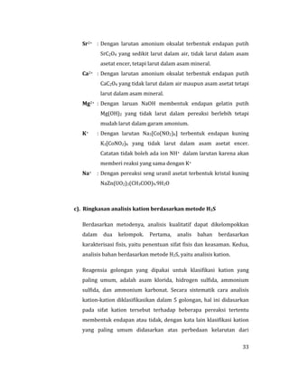 33
Sr2+ : Dengan larutan amonium oksalat terbentuk endapan putih
SrC2O4 yang sedikit larut dalam air, tidak larut dalam asam
asetat encer, tetapi larut dalam asam mineral.
Ca2+ : Dengan larutan amonium oksalat terbentuk endapan putih
CaC2O4 yang tidak larut dalam air maupun asam asetat tetapi
larut dalam asam mineral.
Mg2+ : Dengan laruan NaOH membentuk endapan gelatin putih
Mg(OH)2 yang tidak larut dalam pereaksi berlebih tetapi
mudah larut dalam garam amonium.
K+ : Dengan larutan Na3[Co(NO2)6] terbentuk endapan kuning
K3[CoNO2)6 yang tidak larut dalam asam asetat encer.
Catatan tidak boleh ada ion NH+ dalam larutan karena akan
memberi reaksi yang sama dengan K+
Na+ : Dengan pereaksi seng uranil asetat terbentuk kristal kuning
NaZn(UO2)3(CH3COO)9.9H2O
c). Ringkasan analisis kation berdasarkan metode H2S
Berdasarkan metodenya, analisis kualitatif dapat dikelompokkan
dalam dua kelompok. Pertama, analis bahan berdasarkan
karakterisasi fisis, yaitu penentuan sifat fisis dan keasaman. Kedua,
analisis bahan berdasarkan metode H2S, yaitu analisis kation.
Reagensia golongan yang dipakai untuk klasifikasi kation yang
paling umum, adalah asam klorida, hidrogen sulfida, ammonium
sulfida, dan ammonium karbonat. Secara sistematik cara analisis
kation-kation diklasifikasikan dalam 5 golongan, hal ini didasarkan
pada sifat kation tersebut terhadap beberapa pereaksi tertentu
membentuk endapan atau tidak, dengan kata lain klasifikasi kation
yang paling umum didasarkan atas perbedaan kelarutan dari
 