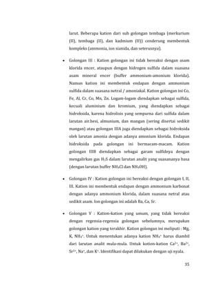 35
larut. Beberapa kation dari sub golongan tembaga (merkurium
(II), tembaga (II), dan kadmium (II)) cenderung membentuk
kompleks (ammonia, ion sianida, dan seterusnya).
 Golongan III : Kation golongan ini tidak bereaksi dengan asam
klorida encer, ataupun dengan hidrogen sulfida dalam suasana
asam mineral encer (buffer ammonium-amonium klorida).
Namun kation ini membentuk endapan dengan ammonium
sulfida dalam suasana netral / amoniakal. Kation golongan ini Co,
Fe, Al, Cr, Co, Mn, Zn. Logam-logam diendapkan sebagai sulfida,
kecuali aluminium dan kromium, yang diendapkan sebagai
hidroksida, karena hidrolisis yang sempurna dari sulfida dalam
larutan air.besi, almunium, dan mangan (sering disertai sedikit
mangan) atau golongan IIIA juga diendapkan sebagai hidroksida
oleh larutan amonia dengan adanya amonium klorida. Endapan
hidroksida pada golongan ini bermacam-macam. Kation
golongan IIIB diendapkan sebagai garam sulfidnya dengan
mengalirkan gas H2S dalam larutan analit yang suasananya basa
(dengan larutan buffer NH4Cl dan NH4OH).
 Golongan IV : Kation golongan ini bereaksi dengan golongan I, II,
III. Kation ini membentuk endapan dengan ammonium karbonat
dengan adanya ammonium klorida, dalam suasana netral atau
sedikit asam. Ion golongan ini adalah Ba, Ca, Sr.
 Golongan V : Kation-kation yang umum, yang tidak bereaksi
dengan regensia-regensia golongan sebelumnya, merupakan
golongan kation yang terakhir. Kation golongan ini meliputi : Mg,
K, NH4+. Untuk menentukan adanya kation NH4+ harus diambil
dari larutan analit mula-mula. Untuk kotion-kation Ca2+, Ba2+,
Sr2+, Na+, dan K+. Identifikasi dapat dilakukan dengan uji nyala.
 
