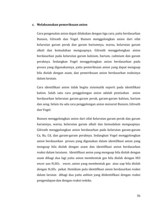 36
c. Melaksanakan pemeriksaan anion
Cara pengenalan anion dapat dilakukan dengan tiga cara, yaitu berdasarkan
Bunsen, Gilreath dan Vogel. Bunsen menggolongkan anion dari sifat
kelarutan garam perak dan garam bariumnya, warna, kelarutan garam
alkali dan kemudahan menguapnya. Gilreath menggolongkan anion
berdasarkan pada kelarutan garam kalsium, barium, cadmium dan garam
peraknya. Sedangkan Vogel menggolongkan anion berdasarkan pada
proses yang digunakannya, yaitu pemeriksaan anion yang dapat menguap
bila diolah dengan asam, dan pemeriksaan anion berdasarkan reaksinya
dalam larutan.
Cara identifikasi anion tidak begitu sistematik seperti pada identifikasi
kation. Salah satu cara penggolongan anion adalah pemisahan anion
berdasarkan kelarutan garam-garam perak, garam-garam kalsiun, barium
dan seng. Selain itu ada cara penggolongan anion menurut Bunsen, Gilreath
dan Vogel.
Bunsen menggolongkan anion dari sifat kelarutan garam perak dan garam
hariannya, warna, kelarutan garam alkali dan kemudahan menguapnya.
Gilreath menggolongkan anion berdasarkan pada kelarutan garam-garam
Ca, Ba, Cd, dan garam-garam peraknya. Sedangkan Vogel menggolongkan
anion berdasarkan proses yang digunakan dalam identifikasi anion yang
menguap bila diolah dengan asam dan identifikasi anion berdasarkan
reaksi dalam larutann. Identifikasi anion yang menguap bila diolah dengan
asam dibagi dua lagi yaitu anion membentuk gas bila diolah dengan HCl
encer aau H2SO4 encer, anion yang membentuk gas atau uap bila diolah
dengan H2SO4 pekat. Demikian pula identifikasi anion berdasarkan reaksi
dalam larutan dibagi dua yaitu anbion yang diidentifikasi dengan reaksi
pengendapan dan dengan reaksi redoks.
 