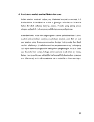 43
d. Rangkuman analisis kualitatif kation dan anion
Dalam analisis kualitatif kation yang dilakukan berdasarkan metode H2S
kation-kation diklasifikasikan dalam 5 golongan berdasarkan sifat-sifat
kation tersebut terhadap beberapa reaksi. Pereaksi yang paling umum
dipakai adalah HCl, H2S, amonium sulfida dan amonium karbonat.
Cara identifikasi anion tidak begitu spesifik seperti pada identifikasi kation.
Analisis anion meliputi analisis pendahuluan, analisis anion dari zat asal
dan analisis anion dengan menggunakan larutan ekstrak soda. Dari hasil
analisis sebelumnya (data kelarutan) dan pengetahuan tentang kation yang
ada dapat memberikan petunjuk tetang anion yang mungkin ada atau tidak
ada dalam larutan sampel. Sebagai contoh zat asal larut dalam air panas,
kation yang mungkin ada adalah klorida karena PbCl3 larut dalam air panas
dan tidak mungkin nitrat karena timbal nitrat mudah larut dalam air dingin.
 