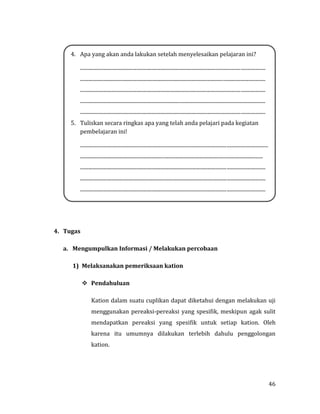 46
4. Tugas
a. Mengumpulkan Informasi / Melakukan percobaan
1) Melaksanakan pemeriksaan kation
 Pendahuluan
Kation dalam suatu cuplikan dapat diketahui dengan melakukan uji
menggunakan pereaksi-pereaksi yang spesifik, meskipun agak sulit
mendapatkan pereaksi yang spesifik untuk setiap kation. Oleh
karena itu umumnya dilakukan terlebih dahulu penggolongan
kation.
4. Apa yang akan anda lakukan setelah menyelesaikan pelajaran ini?
................................................................................................................................................
................................................................................................................................................
................................................................................................................................................
................................................................................................................................................
................................................................................................................................................
5. Tuliskan secara ringkas apa yang telah anda pelajari pada kegiatan
pembelajaran ini!
..................................................................................................................................................
..............................................................................................................................................
................................................................................................................................................
................................................................................................................................................
................................................................................................................................................
 
