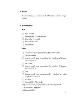 47
 Tujuan
Peserta didik mampu melakukan identifikasi kation dalam sampel
larutan.
 Alat dan Bahan
Alat
(1) Pipet tetes 15
(2) Tabung reaksi 15 tiap kelompok
(3) Gelas beker 100 mL 15
(4) Tempat reaksi kimia
(5) Neraca teknis
Bahan
(1) Larutan contoh yang mengandung Hg+ misalnya HgCl2
(2) Larutan KI encer
(3) Larutan contoh yang mengandung Ag+ misalnya AgNO3 yang
terlarut dalam air
(4) HNO3 encer
(5) Larutan contoh yang mengandung Cu+ misalnya CuSO4 yang
terlarut dalam air
(6) Paku
(7) Larutan contoh yang mengandung Fe3+ misalnya Feri sulfat
yang terlarut dalam air
(8) HCl encer
(9) Air raja (HCl : HNO3 = 3 : 1).
(10) Larutan contoh yang mengandung Ba2+ misalnya BaSO4
(11) Larutan CH3COOH encer
(12) Larutan K2CrO4
 
